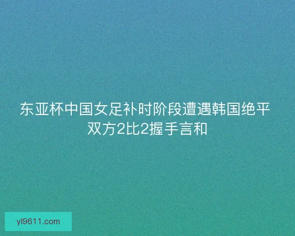 东亚杯中国女足补时阶段遭遇韩国绝平 双方2比2握手言和