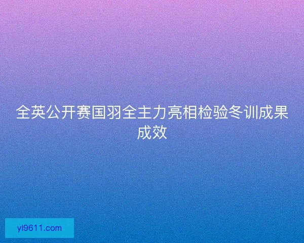 全英公开赛国羽全主力亮相检验冬训成果成效