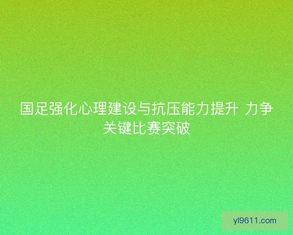 国足强化心理建设与抗压能力提升 力争关键比赛突破